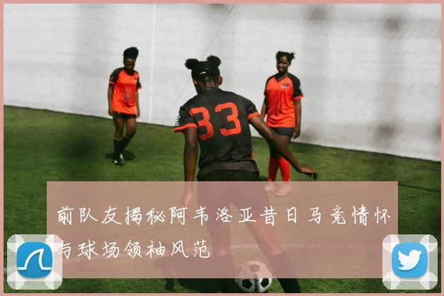 前队友揭秘阿韦洛亚昔日马竞情怀与球场领袖风范