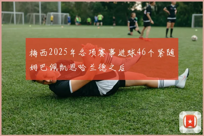 梅西2025年各项赛事进球46个紧随姆巴佩凯恩哈兰德之后