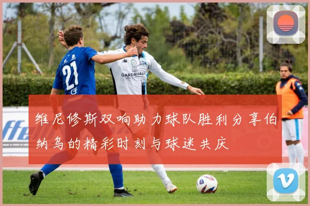 维尼修斯双响助力球队胜利分享伯纳乌的精彩时刻与球迷共庆