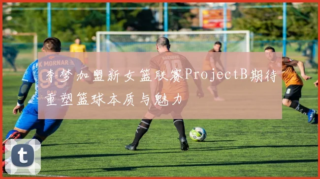 李梦加盟新女篮联赛ProjectB期待重塑篮球本质与魅力