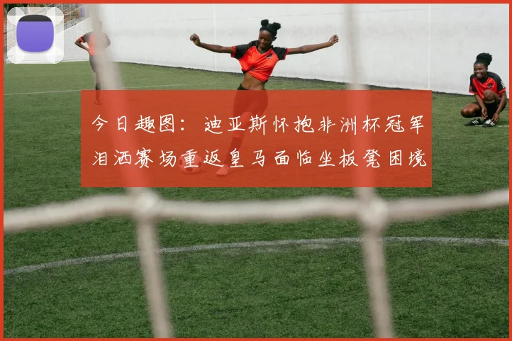 今日趣图：迪亚斯怀抱非洲杯冠军泪洒赛场重返皇马面临坐板凳困境