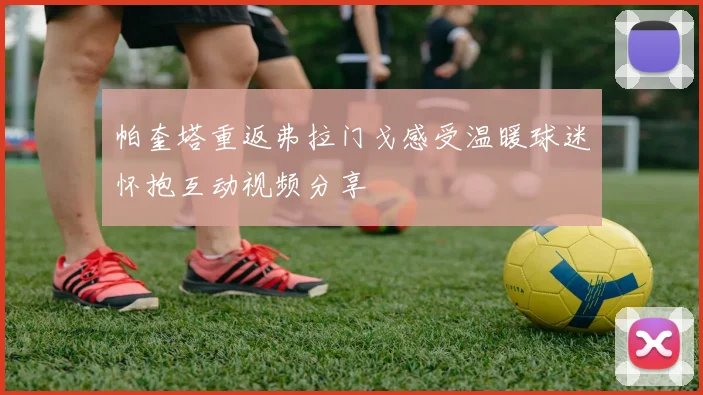 帕奎塔重返弗拉门戈感受温暖球迷怀抱互动视频分享