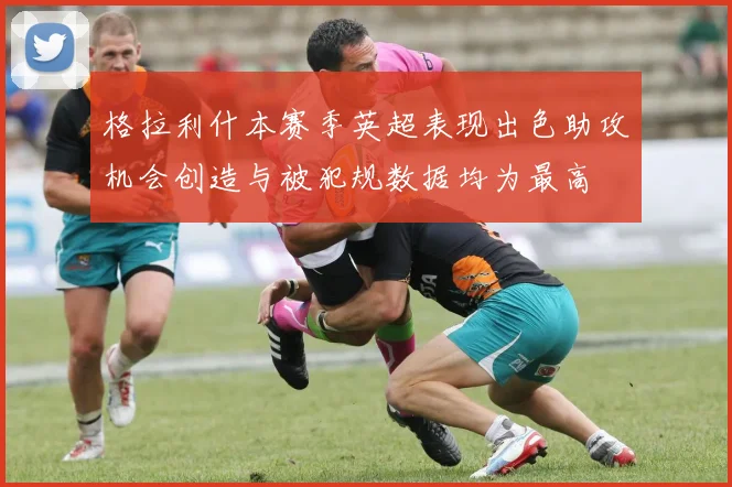 格拉利什本赛季英超表现出色助攻机会创造与被犯规数据均为最高