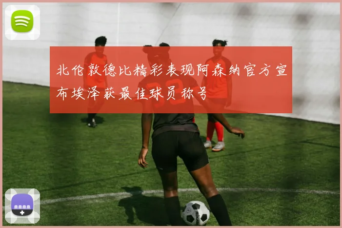 北伦敦德比精彩表现阿森纳官方宣布埃泽获最佳球员称号