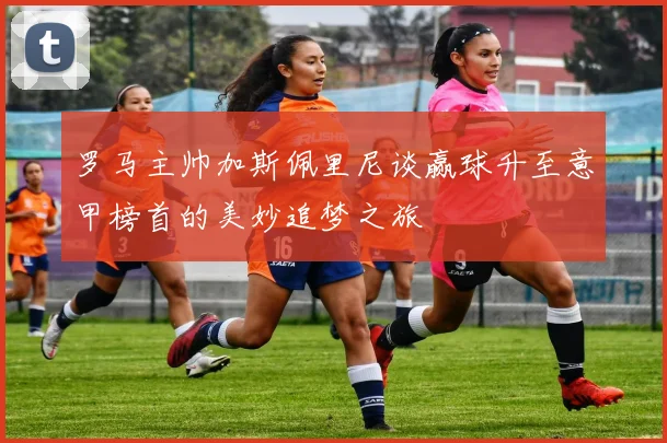 罗马主帅加斯佩里尼谈赢球升至意甲榜首的美妙追梦之旅