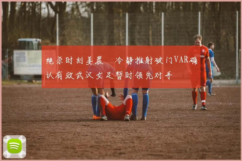 绝杀时刻姜晨璟冷静推射破门VAR确认有效武汉女足暂时领先对手