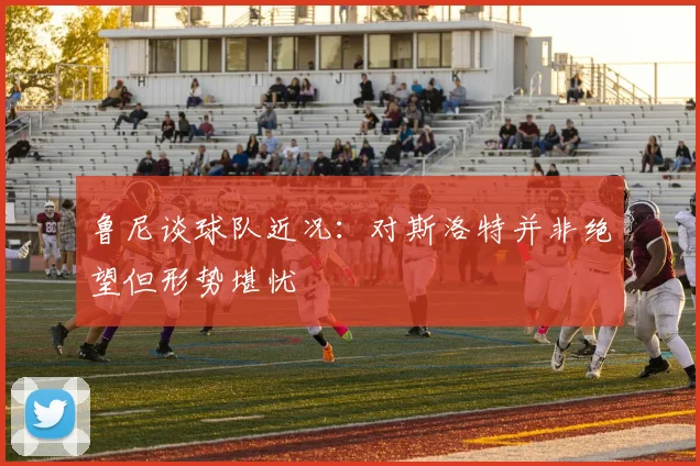 鲁尼谈球队近况：对斯洛特并非绝望但形势堪忧