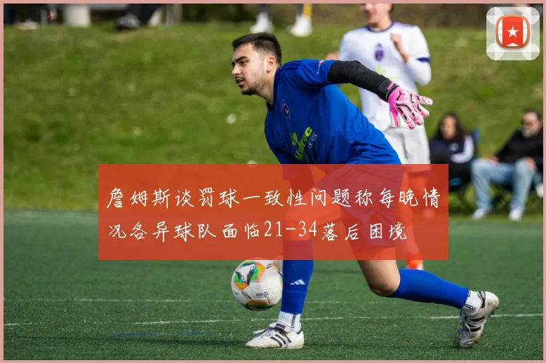 詹姆斯谈罚球一致性问题称每晚情况各异球队面临21-34落后困境