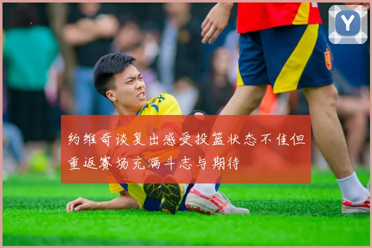 约维奇谈复出感受投篮状态不佳但重返赛场充满斗志与期待