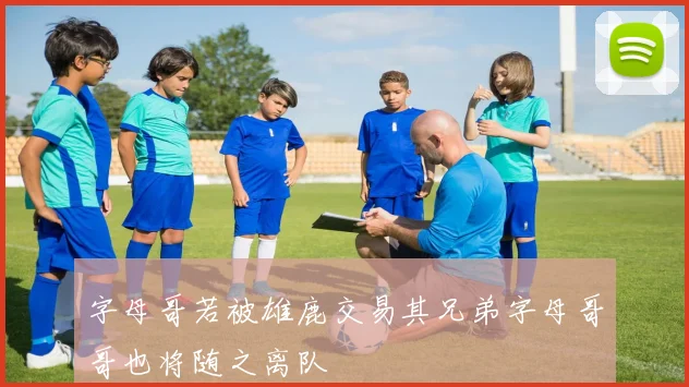 字母哥若被雄鹿交易其兄弟字母哥哥也将随之离队