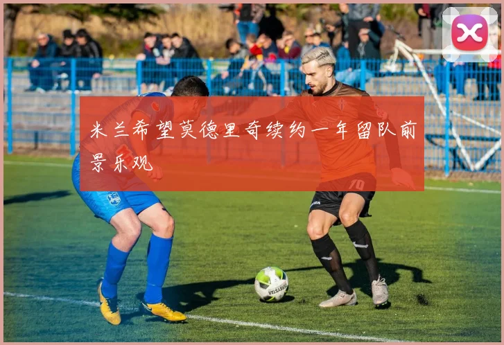 米兰希望莫德里奇续约一年留队前景乐观