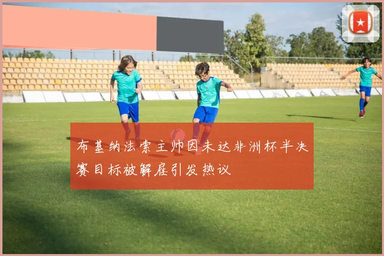 布基纳法索主帅因未达非洲杯半决赛目标被解雇引发热议