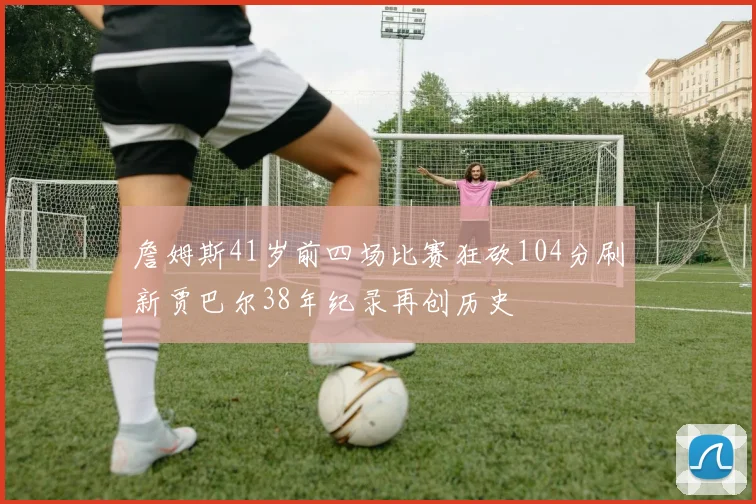 詹姆斯41岁前四场比赛狂砍104分刷新贾巴尔38年纪录再创历史
