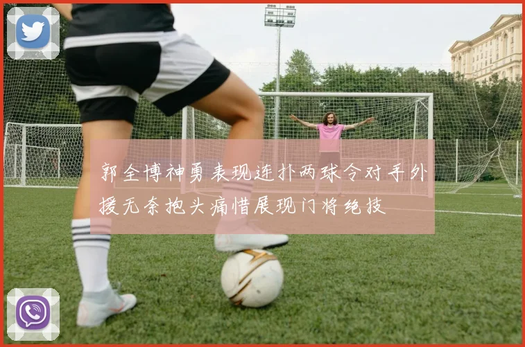 郭全博神勇表现连扑两球令对手外援无奈抱头痛惜展现门将绝技