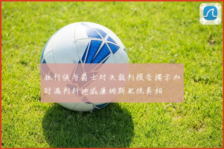 独行侠与爵士对决裁判报告揭示加时漏判科迪威廉姆斯犯规真相