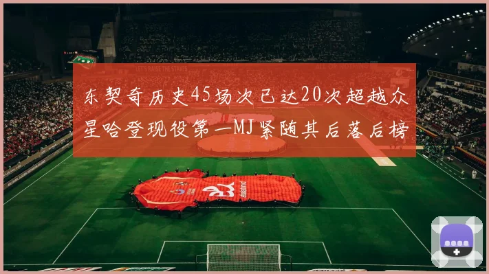 东契奇历史45场次已达20次超越众星哈登现役第一MJ紧随其后落后榜首100场