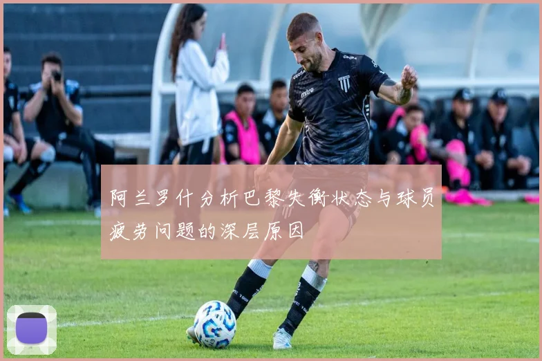阿兰罗什分析巴黎失衡状态与球员疲劳问题的深层原因