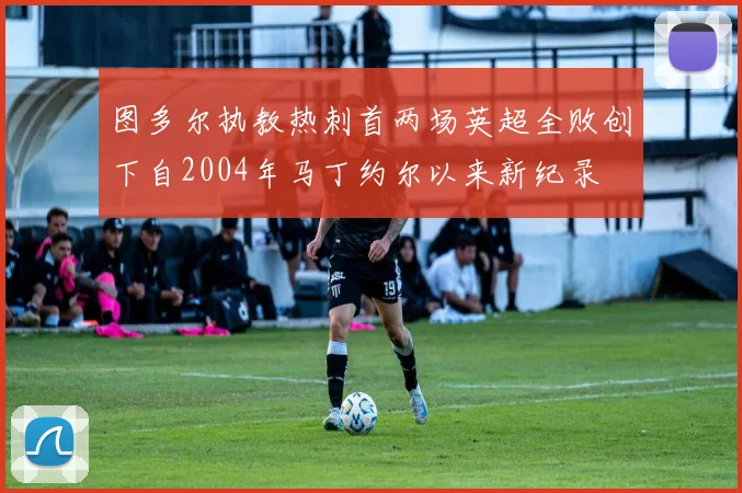 图多尔执教热刺首两场英超全败创下自2004年马丁约尔以来新纪录