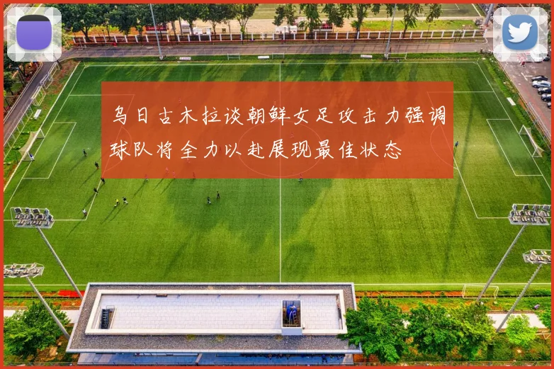 乌日古木拉谈朝鲜女足攻击力强调球队将全力以赴展现最佳状态
