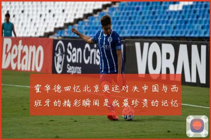 霍华德回忆北京奥运对决中国与西班牙的精彩瞬间是我最珍贵的记忆之一