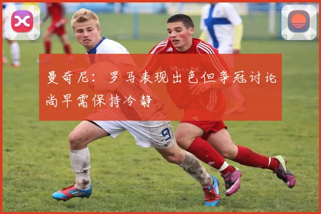 曼奇尼：罗马表现出色但争冠讨论尚早需保持冷静