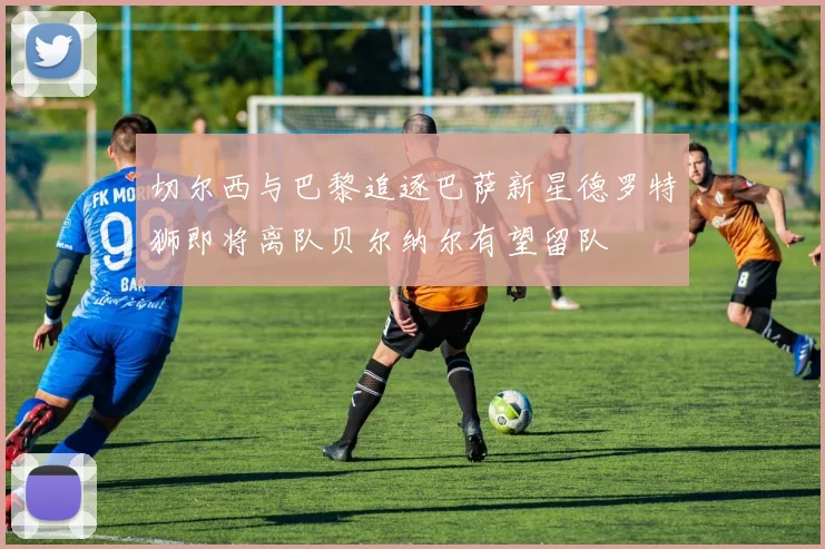 切尔西与巴黎追逐巴萨新星德罗特狮即将离队贝尔纳尔有望留队