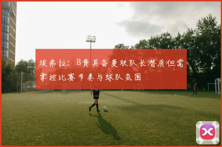 埃弗拉：B费具备曼联队长潜质但需掌控比赛节奏与球队氛围